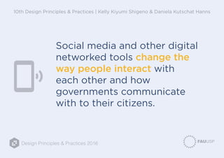 Design Principles & Practices 2016
10th Design Principles & Practices | Kelly Kiyumi Shigeno & Daniela Kutschat Hanns
Social media and other digital
networked tools change the
way people interact with
each other and how
governments communicate
with to their citizens.
 