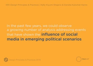 Design Principles & Practices 2016
10th Design Principles & Practices | Kelly Kiyumi Shigeno & Daniela Kutschat Hanns
In the past few years, we could observe
a growing number of analysis addressing events
that have shown the influence of social
media in emerging political scenarios
 