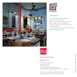 7 rue Jean-Baptiste Pigalle 75009 Paris
                  Réservation : 01 48 74 62 27
                  Métro : Trinité d’Estienne d’Orves (ligne 12)
                  Parking public en face du restaurant
                  Ouvert du Lundi au Samedi de 11h45 à 15h
                  et de 19h à 23h30
                  Le dimanche de 11h à 16h (brunchs uniquement)




6 rue Saulnier 75009 Paris
www.agence914.fr
Tel 01 42 52 60 29
Emilie GOBILLOT emilie@agence914.fr
Juliette LANIRAY juliette@agence914.fr / 06 11 76 22 09

Communiqués, dossier de presse et visuels sont
téléchargeables sur le site : www.laromatik.com
 