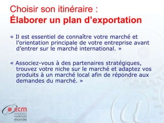 Choisir son itinéraire :
Élaborer un plan d’exportation
« Il est essentiel de connaître votre marché et
l’orientation principale de votre entreprise avant
d’entrer sur le marché international. »
« Associez-vous à des partenaires stratégiques,
trouvez votre niche sur le marché et adaptez vos
produits à un marché local afin de répondre aux
demandes du marché. »
 