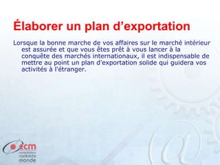 Élaborer un plan d’exportation
Lorsque la bonne marche de vos affaires sur le marché intérieur
est assurée et que vous êtes prêt à vous lancer à la
conquête des marchés internationaux, il est indispensable de
mettre au point un plan d'exportation solide qui guidera vos
activités à l'étranger.
 
