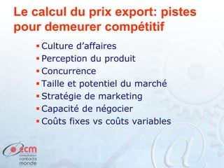 Le calcul du prix export: pistes
pour demeurer compétitif
 Culture d’affaires
 Perception du produit
 Concurrence
 Taille et potentiel du marché
 Stratégie de marketing
 Capacité de négocier
 Coûts fixes vs coûts variables
 