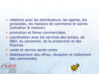  relations avec les distributeurs, les agents, les
grossistes, les maisons de commerce et autres
(entraîner & motiver)
 promotion et foires commerciales
 coordination avec les services des achats, de
R&D, du personnel, de la production et des
finances
 vente et service après-vente
 établissement des offres, réception et traitement
des commandes.
 