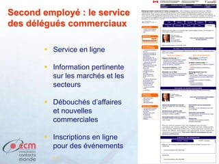  Service en ligne
 Information pertinente
sur les marchés et les
secteurs
 Débouchés d’affaires
et nouvelles
commerciales
 Inscriptions en ligne
pour des événements
. .
Second employé : le service
des délégués commerciaux
 