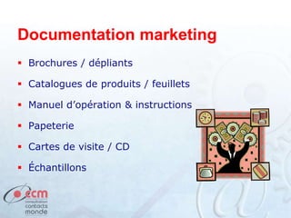 Documentation marketing
 Brochures / dépliants
 Catalogues de produits / feuillets
 Manuel d’opération & instructions
 Papeterie
 Cartes de visite / CD
 Échantillons
 
