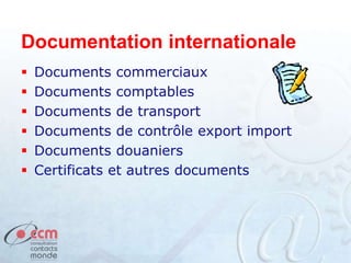 Documentation internationale
 Documents commerciaux
 Documents comptables
 Documents de transport
 Documents de contrôle export import
 Documents douaniers
 Certificats et autres documents
 