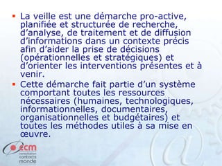  La veille est une démarche pro-active,
planifiée et structurée de recherche,
d’analyse, de traitement et de diffusion
d’informations dans un contexte précis
afin d’aider la prise de décisions
(opérationnelles et stratégiques) et
d’orienter les interventions présentes et à
venir.
 Cette démarche fait partie d’un système
comportant toutes les ressources
nécessaires (humaines, technologiques,
informationnelles, documentaires,
organisationnelles et budgétaires) et
toutes les méthodes utiles à sa mise en
œuvre.
 