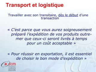 Transport et logistique
Travailler avec son transitaire, dès le début d’une
transaction
« C’est parce que vous aurez soigneusement
préparé l’expédition de vos produits outre-
mer que ceux-ci seront livrés à temps
pour un coût acceptable »
« Pour réussir en exportation, il est essentiel
de choisir le bon mode d’expédition »
 