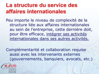 La structure du service des
affaires internationales
Peu importe le niveau de complexité de la
structure liée aux affaires internationales
au sein de l’entreprise, cette dernière doit,
pour être efficace, intégrer ses activités
internationales dans ses autres activités.
Complémentarité et collaboration requise
aussi avec les intervenants externes
(gouvernements, banquiers, avocats, etc.)
 
