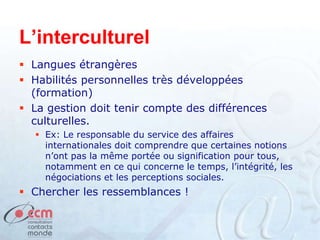 L’interculturel
 Langues étrangères
 Habilités personnelles très développées
(formation)
 La gestion doit tenir compte des différences
culturelles.
 Ex: Le responsable du service des affaires
internationales doit comprendre que certaines notions
n’ont pas la même portée ou signification pour tous,
notamment en ce qui concerne le temps, l’intégrité, les
négociations et les perceptions sociales.
 Chercher les ressemblances !
 