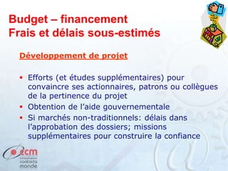 Budget – financement
Frais et délais sous-estimés
Développement de projet
 Efforts (et études supplémentaires) pour
convaincre ses actionnaires, patrons ou collègues
de la pertinence du projet
 Obtention de l’aide gouvernementale
 Si marchés non-traditionnels: délais dans
l’approbation des dossiers; missions
supplémentaires pour construire la confiance
 