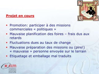 Projet en cours
 Promotion: participer à des missions
commerciales « politiques »
 Mauvaise planification des foires – frais dus aux
retards
 Fluctuations dues au taux de change
 Mauvaise préparation des missions ou (pire!)
« mauvaise » personne envoyée sur le terrain
 Etiquetage et emballage mal traduits
 