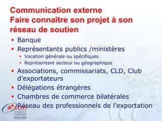 Communication externe
Faire connaître son projet à son
réseau de soutien
 Banque
 Représentants publics /ministères
 Vocation générale ou spécifiques
 Représentant secteur ou géographique
 Associations, commissariats, CLD, Club
d’exportateurs
 Délégations étrangères
 Chambres de commerce bilatérales
 Réseau des professionnels de l’exportation
 