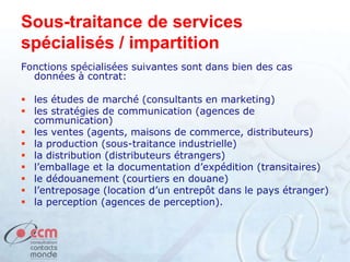 Sous-traitance de services
spécialisés / impartition
Fonctions spécialisées suivantes sont dans bien des cas
données à contrat:
 les études de marché (consultants en marketing)
 les stratégies de communication (agences de
communication)
 les ventes (agents, maisons de commerce, distributeurs)
 la production (sous-traitance industrielle)
 la distribution (distributeurs étrangers)
 l’emballage et la documentation d’expédition (transitaires)
 le dédouanement (courtiers en douane)
 l’entreposage (location d’un entrepôt dans le pays étranger)
 la perception (agences de perception).
 