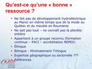 Qu’est-ce qu’une « bonne »
ressource ?
 Ne fait pas de développement hydroélectrique
au Maroc en même temps que de la mode au
Québec et du meuble en Roumanie
 Ne sait pas tout – ne connaît pas la planète
entière
 Appartient à un groupe reconnu (formation
continue – PACI – accréditation REPEX)
 Éthique
 Bilingue - Minimalement Trilingue
 Expertise géographique ou sectorielle ???
 Références
 