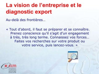 La vision de l’entreprise et le
diagnostic export
Au-delà des frontières…
« Tout d’abord, il faut se préparer et se connaître.
Prenez conscience qu’il s’agit d’un engagement
à très, très long terme. Connaissez vos forces…
Faites vos recherches sur votre produit ou
votre service, puis lancez-vous. »
 