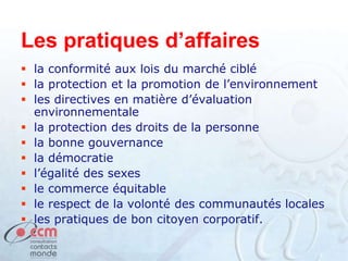 Les pratiques d’affaires
 la conformité aux lois du marché ciblé
 la protection et la promotion de l’environnement
 les directives en matière d’évaluation
environnementale
 la protection des droits de la personne
 la bonne gouvernance
 la démocratie
 l’égalité des sexes
 le commerce équitable
 le respect de la volonté des communautés locales
 les pratiques de bon citoyen corporatif.
 