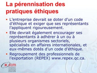 La pérennisation des
pratiques éthiques
 L’entreprise devrait se doter d’un code
d’éthique et exiger que ses représentants
l’appliquent rigoureusement.
 Elle devrait également encourager ses
représentants à adhérer à un ou à
plusieurs organismes sectoriels,
spécialisés en affaires internationales, et
eux-mêmes dotés d’un code d’éthique.
 Regroupement des professionnels de
l’exportation (REPEX) www.repex.qc.ca.
 