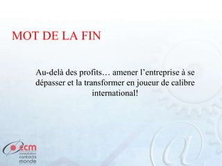 MOT DE LA FIN
Au-delà des profits… amener l’entreprise à se
dépasser et la transformer en joueur de calibre
international!
 