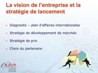 La vision de l’entreprise et la
stratégie de lancement
 Diagnostic – plan d’affaires internationales
 Stratégie de développement de marchés
 Stratégie de prix
 Choix du partenaire
 