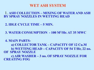 WET ASH SYSTEM
1. ASH COLLECTION – MIXING OF WATER AND ASH
BY SPRAY NOZZLES IN WETTING HEAD
2. IDLE CYCLE TIME – 5 MIN.
3. WATER CONSUMPTION - 100 M3/Hr. AT 35 MWC
4. MAIN PARTS-
a) COLLECTOR TANK – CAPACITY OF 12 Cu.M
b) WETTING HEAD – CAPACITY OF 54 T/Hr, 22 no.
OF SPRAY NOZZLE
c) AIR WASHER – 3 no. OF SPRAY NOZZLE FOR
CREATING FOG
 