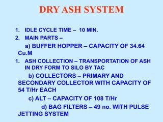 DRY ASH SYSTEM
1. IDLE CYCLE TIME – 10 MIN.
2. MAIN PARTS –
a) BUFFER HOPPER – CAPACITY OF 34.64
Cu.M
1. ASH COLLECTION – TRANSPORTATION OF ASH
IN DRY FORM TO SILO BY TAC
b) COLLECTORS – PRIMARY AND
SECONDARY COLLECTOR WITH CAPACITY OF
54 T/Hr EACH
c) ALT – CAPACITY OF 108 T/Hr
d) BAG FILTERS – 49 no. WITH PULSE
JETTING SYSTEM
 