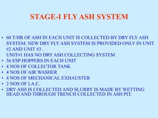 STAGE-I FLY ASH SYSTEM
• 60 T/HR OF ASH IN EACH UNIT IS COLLECTED BY DRY FLY ASH
SYSTEM. NEW DRY FLY ASH SYSTEM IS PROVIDED ONLY IN UNIT
#2 AND UNIT #3 .
UNIT#1 HAS NO DRY ASH COLLECTING SYSTEM
• 56 ESP HOPPERS IN EACH UNIT
• 4 NOS OF COLLECTOR TANK
• 4 NOS OF AIR WASHER
• 4 NOS OF MECHANICAL EXHAUSTER
• 2 NOS OF I.A.C.
• DRY ASH IS COLLECTED AND SLURRY IS MADE BY WETTING
HEAD AND THROUGH TRENCH COLLECTED IN ASH PIT.
 
