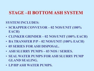 STAGE –II BOTTOM ASH SYSTEM
SYSTEM INCLUDES:
• SCRAPPER CONVEYOR – 02 NOS/UNIT (100%
EACH)
• CLINKER GRINDER – 02 NOS/UNIT (100% EACH)
• BA TRANSFER P/P – 02 NOS/UNIT (100% EACH)
• 05 SERIES FOR ASH DISPOSAL.
• ASH SLURRY PUMPS – 03 NOS / SERIES.
• SEAL WATER PUMPS FOR ASH SLURRY PUMP
GLAND SEALING.
• LP/HPASH WATER PUMPS.
 