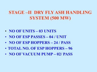 STAGE –II DRY FLY ASH HANDLING
SYSTEM (500 MW)
• NO OF UNITS – 03 UNITS
• NO OF ESP PASSES – 04 / UNIT
• NO OF ESP HOPPERS – 24 / PASS
• TOTAL NO. OF ESP HOPPERS – 96
• NO OF VACUUM PUMP – 02/ PASS
 
