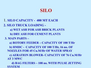 SILO
1. SILO CAPACITY - 400 MT EACH
2. SILO TRUCK LOADING -
a) WET ASH FOR ASH BRICK PLANTS
b) DRY ASH FOR CEMENT PLANTS
3. MAIN PARTS –
a) ROTORY FEEDER – CAPACITY OF 100 T/Hr
b) HMDC - CAPACITY OF 100 T/Hr, 16 no. OF
NOZZLES FOR 45 Cu.M/Hr OF WATER SPRAY
c) AERATION BLOWER- CAPACITY OF 76 Cu.M/Hr
AT 3 MWC
d) BAG FILTERS – 108 no. WITH PULSE JETTING
SYSTEM
 