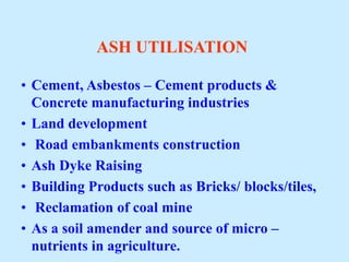 ASH UTILISATION
• Cement, Asbestos – Cement products &
Concrete manufacturing industries
• Land development
• Road embankments construction
• Ash Dyke Raising
• Building Products such as Bricks/ blocks/tiles,
• Reclamation of coal mine
• As a soil amender and source of micro –
nutrients in agriculture.
 