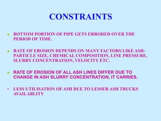 CONSTRAINTS
 BOTTOM PORTION OF PIPE GETS ERRODED OVER THE
PERIOD OF TIME.
 RATE OF EROSION DEPENDS ON MANY FACTORS LIKE ASH-
PARTICLE SIZE, CHEMICAL COMPOSITION, LINE PRESSURE,
SLURRY CONCENTRATION, VELOCITY ETC.
 RATE OF EROSION OF ALL ASH LINES DIFFER DUE TO
CHANGE IN ASH SLURRY CONCENTRATION, IT CARRIES.
• LESS UTILISATION OFASH DUE TO LESSER ASH TRUCKS
AVAILABLITY
 