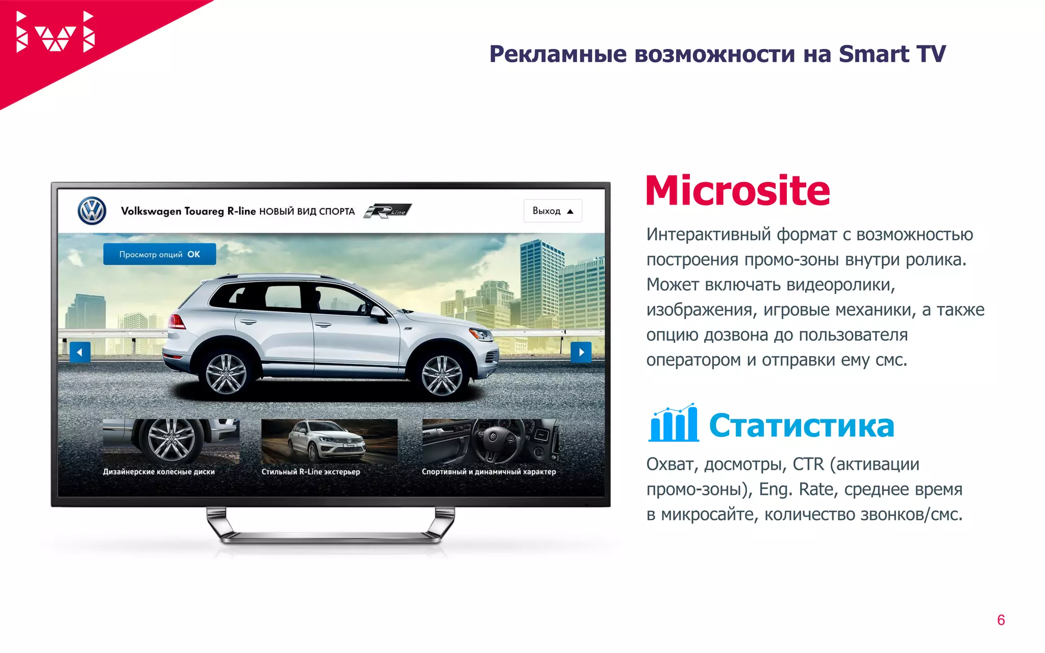66
Рекламные возможности на Smart TV
Охват, досмотры, CTR (активации
промо-зоны), Eng. Rate, среднее время
в микросайте, количество звонков/смс.
Статистика
92%
Интерактивный формат с возможностью
построения промо-зоны внутри ролика.
Может включать видеоролики,
изображения, игровые механики, а также
опцию дозвона до пользователя
оператором и отправки ему смс.
Microsite