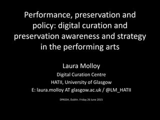 Performance, preservation and
policy: digital curation and
preservation awareness and strategy
in the performing arts
Laura Molloy
Digital Curation Centre
HATII, University of Glasgow
E: laura.molloy AT glasgow.ac.uk / @LM_HATII
DPASSH, Dublin. Friday 26 June 2015
 