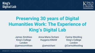 DPASSH 2017, ‘Preserving Abundance: The Challenge of Saving Everything’, 14-15 June 2017, University of Sussex.
Preserving 30 years of Digital
Humanities Work: The Experience of
King’s Digital Lab
James Smithies
King’s College
London
@jamessmithies
Anna-Maria Sichani
Huygens-KNAW
@amsichani
Carina Westling
King’s College
London
@CarinaWestling
 