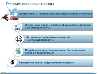 Резюме: основные тренды 
Потребность в новизне, быстрая смена детских интересов 
Мгновенный поиск и обмен информацией с друзьями 
в социальных сетях 
Активное использование гаджетов 
(«мультидевайсность») 
Потребность не отстать от моды, быть на одной 
волне со сверстниками 
Расширение границ подросткового возраста 
 