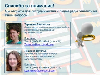 Спасибо за внимание! 
Мы открыты для сотрудничества и будем рады ответить на 
Ваши вопросы! 
Таранова Анастасия 
Директор по работе с клиентами отдела 
качественных исследований 
Synovate Comcon 
Контакты: 
Тел: 8 (495) 502 9898 (доп. 421) 
Taranova@comcon-2.com 
Ляшенко Наталья 
Руководить проектов отдела 
качественных исследований 
Synovate Comcon 
Контакты: 
Тел: 8 (495) 502 9898 (доп. 473) 
Lyashenko@comcon-2.com 
