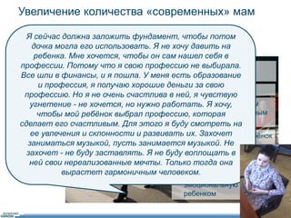 Увеличение количества «современных» мам 
46 
Я сейчас должна заложить фундамент, чтобы потом 
дочка могла его использовать. Я не хочу давить на 
ребенка. Мне хочется, чтобы он сам нашел себя в 
профессии. Потому что я свою профессию не выбирала. 
Все шли в финансы, и я пошла. У меня есть образование 
• Целеустремленные, 
честолюбивые 
и профессия, я получаю хорошие деньги за свою 
• Ребенок - партнер 
профессию. Но я не очень счастлива в ней, я чувствую 
угнетение - не хочется, но нужно работать. Я хочу, 
• Баланс между ранним 
развитием и счастливым 
детством 
чтобы мой ребёнок выбрал профессию, которая 
сделает его счастливым. Для этого я буду смотреть на 
ее увлечения и склонности и развивать их. Захочет 
заниматься музыкой, пусть занимается музыкой. Не 
захочет - не буду заставлять. Я не буду воплощать в 
ней свои нереализованные мечты. Только тогда она 
• Дать старт, чтобы ребёнок 
сам выбрал свой путь 
• Совместное 
времяпровождение 
усиливает 
эмоциональную связь с 
ребенком 
вырастет гармоничным человеком. 
 