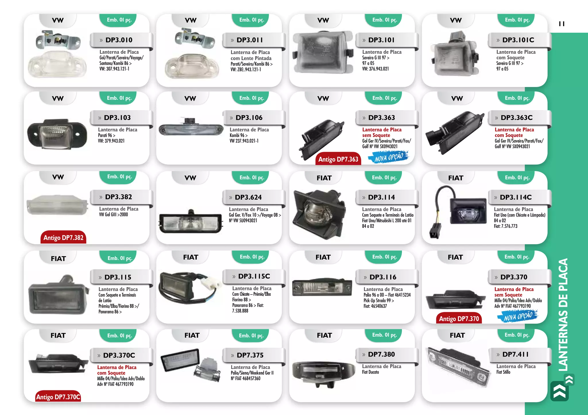 LANTERNASDEPLACA
11
»» DP3.101
Lanterna de Placa
Saveiro G III 97 >
97 a 05
VW: 376.943.021
»» DP3.101C
Lanterna de Placa
com Soquete
Saveiro G III 97 >
97 a 05
VW: 376.943.021
»» DP3.010
Lanterna de Placa
Gol/Parati/Saveiro/Voyage/
Santana/Kombi 86 >
VW: 307.943.121-1
»» DP3.011
Lanterna de Placa
com Lente Pintada
Parati/Saveiro/Kombi 86 >
VW: ZBE:.943.121-1
»» DP3.103
Lanterna de Placa
Parati 96 >
VW: 379.943.021
»» DP3.106
Lanterna de Placa
Kombi 96 >
VW 237.943.021-1
»» DP3.363
Lanterna de Placa
sem Soquete
Gol Ger IV/Saveiro/Parati/Fox/
Golf Nº VW 5X0943021
»» DP3.363C
Lanterna de Placa
com Soquete
Gol Ger IV/Saveiro/Parati/Fox/
Golf Nº VW 5X0943021
»» DP3.115C
Lanterna de Placa
Com Chicote–Prêmio/Elba
Fiorino 88 >
Panorama 86 > Fiat:
7.538.888
»» DP3.382
Lanterna de Placa
VW Gol GIII >2000
»» DP3.114
Lanterna de Placa
Com Soquete e Terminais de Latão
Fiat Uno/Mitsubishi L 200 até 01
84 a 02
»» DP3.115
Lanterna de Placa
Com Soquete e Terminais
de Latão
Prêmio/Elba/Fiorino 88 >/
Panorama 86 >
»» DP3.114C
Lanterna de Placa
Fiat Uno (com Chicote e Lâmpada)
84 a 02
Fiat: 7.576.773
»» DP3.116
Lanterna de Placa
Palio 96 a 00 – Fiat 46415234
Pick-Up Strada 99 >
Fiat: 46540637	
»» DP3.370
Lanterna de Placa
sem Soquete
Mille 04/Palio/Idea Adv/Doblo
Adv Nº FIAT 467793190
»» DP3.370C
Lanterna de Placa
com Soquete
Mille 04/Palio/Idea Adv/Doblo
Adv Nº FIAT 467793190
»» DP7.375
Lanterna de Placa
Palio/Siena/Weekend Ger II
Nº FIAT 468457360
Emb. 01 pç.
Emb. 01 pç.
Emb. 01 pç.
Emb. 01 pç.
Emb. 01 pç.
Emb. 01 pç.
Emb. 01 pç.
Emb. 01 pç.
Emb. 01 pç.
Emb. 01 pç. Emb. 01 pç.
Emb. 01 pç.
Emb. 01 pç.
Emb. 01 pç.
Emb. 01 pç.
Emb. 01 pç.
Emb. 01 pç.
Emb. 01 pç.
vw
vw
VW
fiat
vw
vw
fiat
fiat
vw
vw vw
fiat
fiat
fiat
vw
vw
fiat
fiat
»» DP3.624
Lanterna de Placa
Gol Ger. V/Fox 10 >/Voyage 08 >
Nº VW 5U0943021
Antigo DP7.363
Antigo DP7.382
NOVA OPÇÃO
NOVA OPÇÃO
Antigo DP7.370
Antigo DP7.370C
»» DP7.380
Lanterna de Placa
Fiat Ducato
Emb. 01 pç. Emb. 01 pç.fiat fiat
»» DP7.411
Lanterna de Placa
Fiat Stillo
 