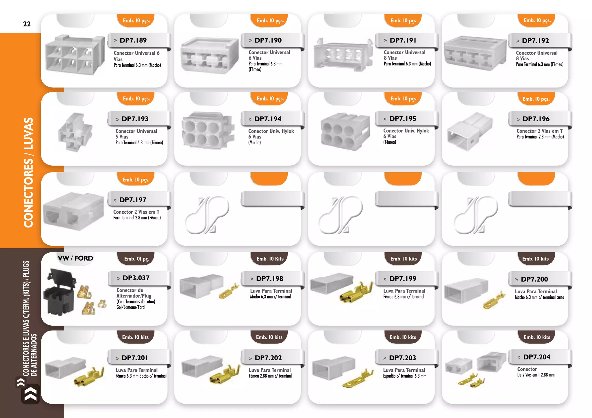 22ConECTORESeLuvasc/Term.(Kits)/Plugs
deAlternadosCONECTORES/LUVAS
Emb. 10 pçs.
Emb. 01 pç.
Emb. 10 pçs.
»» DP7.196
Conector 2 Vias em T
Para Terminal 2.8 mm (Macho)
»» DP7.197
Conector 2 Vias em T
Para Terminal 2.8 mm (Fêmea)
»» DP3.037
Conector de
Alternador/Plug
(Com Terminais de Latão)
Gol/Santana/Ford
Emb. 10 pçs. Emb. 10 pçs. Emb. 10 pçs.
»» DP7.189
Conector Universal 6
Vias
Para Terminal 6.3 mm (Macho)
»» DP7.190
Conector Universal
6 Vias
Para Terminal 6.3 mm
(Fêmea)
»» DP7.191
Conector Universal
8 Vias
Para Terminal 6.3 mm (Macho)
Emb. 10 pçs.
Emb. 10 pçs. Emb. 10 pçs. Emb. 10 pçs.
»» DP7.195
Conector Univ. Hylok
6 Vias
(Fêmea)
»» DP7.192
Conector Universal
8 Vias
Para Terminal 6.3 mm (Fêmea)
»» DP7.193
Conector Universal
5 Vias
Para Terminal 6.3 mm (Fêmea)
»» DP7.194
Conector Univ. Hylok
6 Vias
(Macho)
VW / FORD
»» DP7.199
Luva Para Terminal
Fêmea 6,3 mm c/ terminal
»» DP7.198
Luva Para Terminal
Macho 6,3 mm c/ terminal
Emb. 10 Kits Emb. 10 kits Emb. 10 kits
»» DP7.200
Luva Para Terminal
Macho 6,3 mm c/ terminal curta
Emb. 10 kits Emb. 10 kits Emb. 10 kits
»» DP7.201
Luva Para Terminal
Fêmea 6,3 mm Bocão c/ terminal
»» DP7.202
Luva Para Terminal
Fêmea 2,88 mm c/ terminal
»» DP7.203
Luva Para Terminal
Espadão c/ terminal 6.3 mm
Emb. 10 kits
»» DP7.204
Conector
De 2 Vias em T 2,88 mm
 