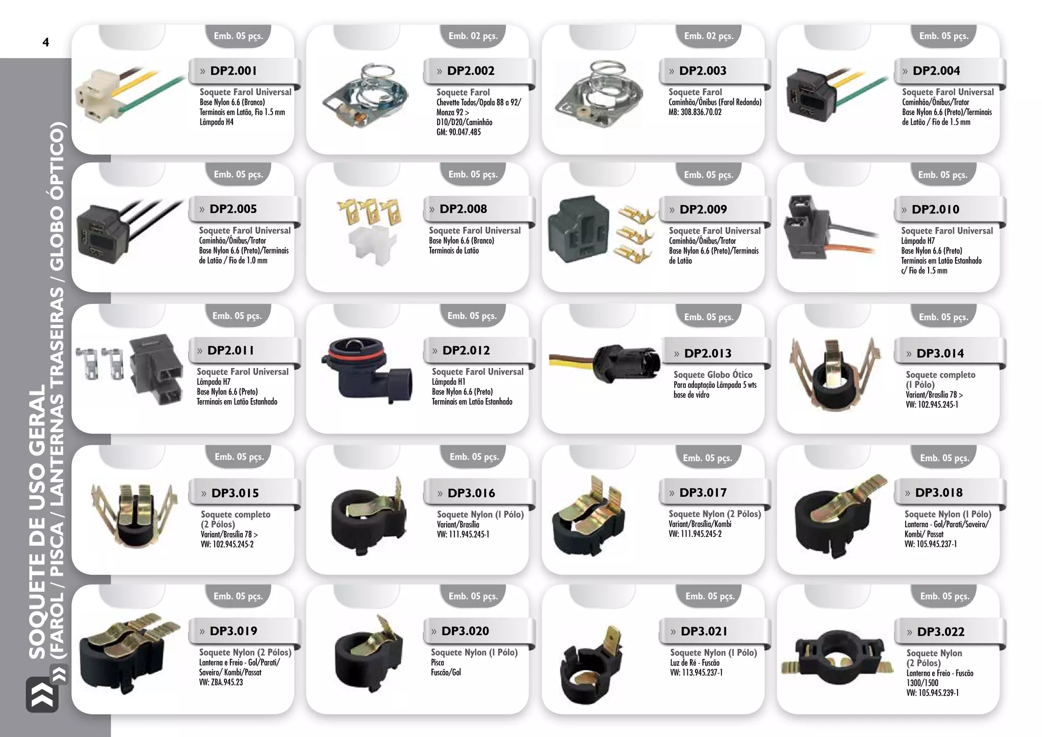 SoquetedeUsoGeral
(Farol/Pisca/LanternasTraseiras/GloboÓptico)
4
Emb. 05 pçs.
Emb. 05 pçs. Emb. 02 pçs. Emb. 02 pçs. Emb. 05 pçs.
Emb. 05 pçs.
»» DP2.009
Soquete Farol Universal
Caminhão/Ônibus/Trator
Base Nylon 6.6 (Preto)/Terminais
de Latão
Emb. 05 pçs.
»» DP2.010
Soquete Farol Universal
Lâmpada H7
Base Nylon 6.6 (Preto)
Terminais em Latão Estanhado
c/ Fio de 1.5 mm
Emb. 05 pçs.
»» DP2.011
Soquete Farol Universal
Lâmpada H7
Base Nylon 6.6 (Preto)
Terminais em Latão Estanhado
Emb. 05 pçs.
»» DP2.012
Soquete Farol Universal
Lâmpada H1
Base Nylon 6.6 (Preto)
Terminais em Latão Estanhado
Emb. 05 pçs.
»» DP3.014
Soquete completo
(1 Pólo)
Variant/Brasília 78 >
VW: 102.945.245-1
Emb. 05 pçs.
»» DP3.015
Soquete completo
(2 Pólos)
Variant/Brasília 78 >
VW: 102.945.245-2
Emb. 05 pçs.
»» DP3.016
Soquete Nylon (1 Pólo)
Variant/Brasília
VW: 111.945.245-1
Emb. 05 pçs.
»» DP2.013
Soquete Globo Ótico
Para adaptação Lâmpada 5 wts
base de vidro
»» DP2.005
Soquete Farol Universal
Caminhão/Ônibus/Trator
Base Nylon 6.6 (Preto)/Terminais
de Latão / Fio de 1.0 mm
Emb. 05 pçs.
»» DP2.008
Soquete Farol Universal
Base Nylon 6.6 (Branco)
Terminais de Latão
Emb. 05 pçs.
»» DP3.017
Soquete Nylon (2 Pólos)
Variant/Brasília/Kombi
VW: 111.945.245-2
Emb. 05 pçs.
»» DP3.018
Soquete Nylon (1 Pólo)
Lanterna - Gol/Parati/Saveiro/
Kombi/ Passat
VW: 105.945.237-1
Emb. 05 pçs.
»» DP3.019
Soquete Nylon (2 Pólos)
Lanterna e Freio - Gol/Parati/
Saveiro/ Kombi/Passat
VW: ZBA.945.23
Emb. 05 pçs.
»» DP3.020
Soquete Nylon (1 Pólo)
Pisca
Fuscão/Gol
»» DP2.001
Soquete Farol Universal
Base Nylon 6.6 (Branco)
Terminais em Latão, Fio 1.5 mm
Lâmpada H4
»» DP2.002
Soquete Farol
Chevette Todos/Opala 88 a 92/
Monza 92 >
D10/D20/Caminhão
GM: 90.047.485
»» DP2.003
Soquete Farol
Caminhão/Ônibus (Farol Redondo)
MB: 308.836.70.02
»» DP2.004
Soquete Farol Universal
Caminhão/Ônibus/Trator
Base Nylon 6.6 (Preto)/Terminais
de Latão / Fio de 1.5 mm
Emb. 05 pçs.
»» DP3.021
Soquete Nylon (1 Pólo)
Luz de Ré - Fuscão
VW: 113.945.237-1
Emb. 05 pçs.
»» DP3.022
Soquete Nylon
(2 Pólos)
Lanterna e Freio - Fuscão
1300/1500
VW: 105.945.239-1
 