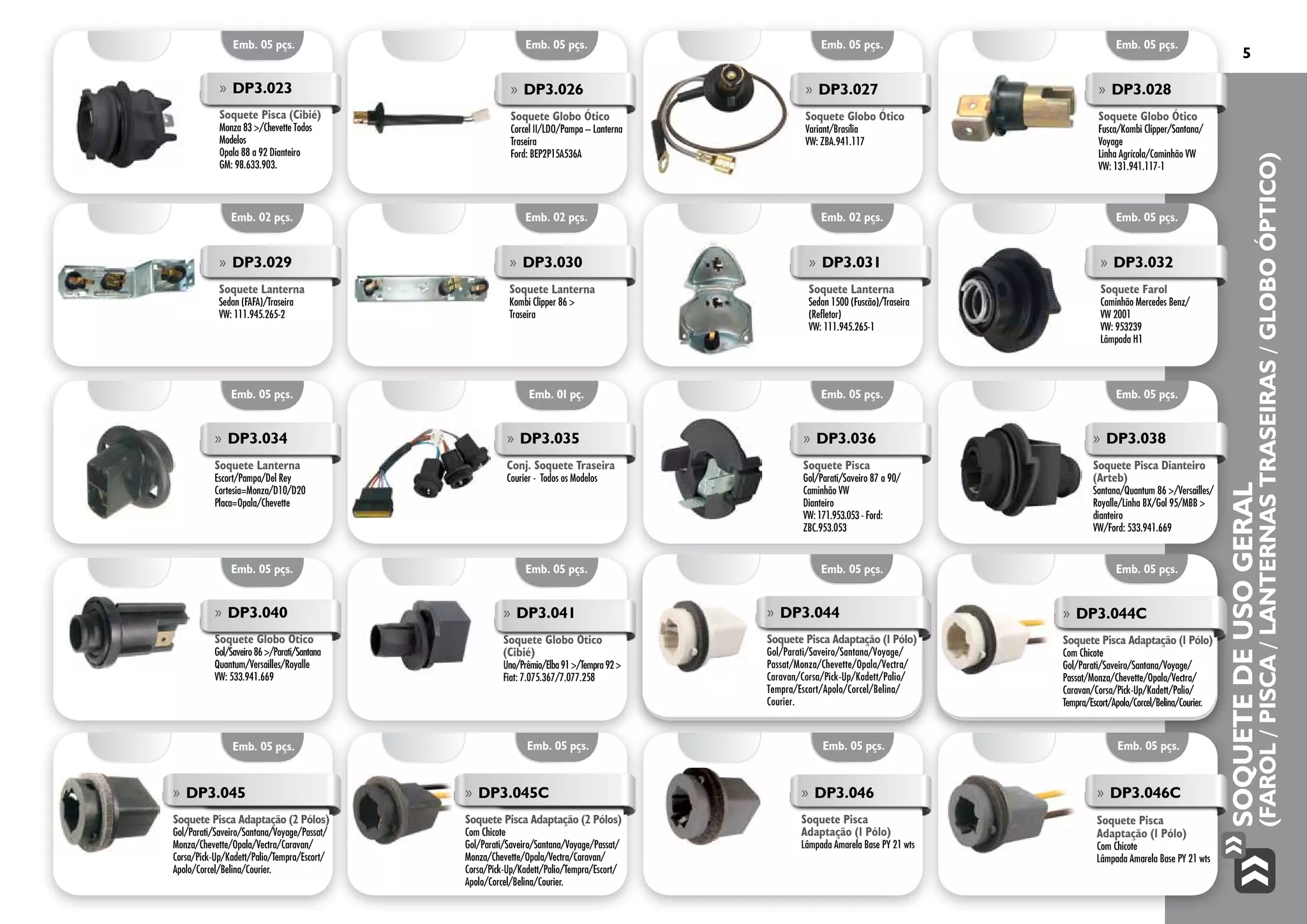 SoquetedeUsoGeral
(Farol/Pisca/LanternasTraseiras/GloboÓptico)
5
Emb. 05 pçs.
»» DP3.026
Soquete Globo Ótico
Corcel II/LDO/Pampa – Lanterna
Traseira
Ford: BEP2P15A536A
Emb. 05 pçs.
»» DP3.027
Soquete Globo Ótico
Variant/Brasília
VW: ZBA.941.117
Emb. 05 pçs.
»» DP3.028
Soquete Globo Ótico
Fusca/Kombi Clipper/Santana/
Voyage
Linha Agrícola/Caminhão VW
VW: 131.941.117-1
Emb. 05 pçs.
»» DP3.023
Soquete Pisca (Cibié)
Monza 83 >/Chevette Todos
Modelos
Opala 88 a 92 Dianteiro
GM: 98.633.903.
Emb. 02 pçs.
Emb. 05 pçs.
Emb. 05 pçs.
Emb. 02 pçs.
Emb. 01 pç.
Emb. 05 pçs.
Emb. 02 pçs.
Emb. 05 pçs.
Emb. 05 pçs.
Emb. 05 pçs.
Emb. 05 pçs.
Emb. 05 pçs.
»» DP3.041
Soquete Globo Ótico
(Cibié)
Uno/Prêmio/Elba 91 >/Tempra 92 >
Fiat: 7.075.367/7.077.258
»» DP3.044
Soquete Pisca Adaptação (1 Pólo)
Gol/Parati/Saveiro/Santana/Voyage/
Passat/Monza/Chevette/Opala/Vectra/
Caravan/Corsa/Pick-Up/Kadett/Palio/
Tempra/Escort/Apolo/Corcel/Belina/
Courier.	
»» DP3.044C
Soquete Pisca Adaptação (1 Pólo)
Com Chicote
Gol/Parati/Saveiro/Santana/Voyage/
Passat/Monza/Chevette/Opala/Vectra/
Caravan/Corsa/Pick-Up/Kadett/Palio/
Tempra/Escort/Apolo/Corcel/Belina/Courier.
»» DP3.040
Soquete Globo Ótico
Gol/Saveiro 86 >/Parati/Santana
Quantum/Versailles/Royalle
VW: 533.941.669
»» DP3.029
Soquete Lanterna
Sedan (FAFA)/Traseira
VW: 111.945.265-2
»» DP3.030
Soquete Lanterna
Kombi Clipper 86 >
Traseira
»» DP3.031
Soquete Lanterna
Sedan 1500 (Fuscão)/Traseira
(Refletor)
VW: 111.945.265-1
»» DP3.032
Soquete Farol
Caminhão Mercedes Benz/
VW 2001
VW: 953239
Lâmpada H1
»» DP3.034
Soquete Lanterna
Escort/Pampa/Del Rey
Cortesia=Monza/D10/D20
Placa=Opala/Chevette
»» DP3.035
Conj. Soquete Traseira
Courier - Todos os Modelos
»» DP3.036
Soquete Pisca
Gol/Parati/Saveiro 87 a 90/
Caminhão VW
Dianteiro
VW: 171.953.053 - Ford:
ZBC.953.053
»» DP3.038
Soquete Pisca Dianteiro
(Arteb)
Santana/Quantum 86 >/Versailles/
Royalle/Linha BX/Gol 95/MBB >
dianteiro
VW/Ford: 533.941.669
Emb. 05 pçs. Emb. 05 pçs. Emb. 05 pçs. Emb. 05 pçs.
»» DP3.045
Soquete Pisca Adaptação (2 Pólos)
Gol/Parati/Saveiro/Santana/Voyage/Passat/
Monza/Chevette/Opala/Vectra/Caravan/
Corsa/Pick-Up/Kadett/Palio/Tempra/Escort/
Apolo/Corcel/Belina/Courier.
»» DP3.045C
Soquete Pisca Adaptação (2 Pólos)
Com Chicote
Gol/Parati/Saveiro/Santana/Voyage/Passat/
Monza/Chevette/Opala/Vectra/Caravan/
Corsa/Pick-Up/Kadett/Palio/Tempra/Escort/
Apolo/Corcel/Belina/Courier.
»» DP3.046
Soquete Pisca
Adaptação (1 Pólo)
Lâmpada Amarela Base PY 21 wts
»» DP3.046C
Soquete Pisca
Adaptação (1 Pólo)
Com Chicote
Lâmpada Amarela Base PY 21 wts
 