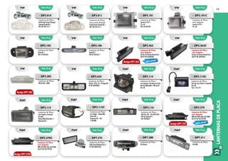 LANTERNASDEPLACA
11
»» DP3.101
Lanterna de Placa
Saveiro G III 97 >
97 a 05
VW: 376.943.021
»» DP3.101C
Lanterna de Placa
com Soquete
Saveiro G III 97 >
97 a 05
VW: 376.943.021
»» DP3.010
Lanterna de Placa
Gol/Parati/Saveiro/Voyage/
Santana/Kombi 86 >
VW: 307.943.121-1
»» DP3.011
Lanterna de Placa
com Lente Pintada
Parati/Saveiro/Kombi 86 >
VW: ZBE:.943.121-1
»» DP3.103
Lanterna de Placa
Parati 96 >
VW: 379.943.021
»» DP3.106
Lanterna de Placa
Kombi 96 >
VW 237.943.021-1
»» DP3.363
Lanterna de Placa
sem Soquete
Gol Ger IV/Saveiro/Parati/Fox/
Golf Nº VW 5X0943021
»» DP3.363C
Lanterna de Placa
com Soquete
Gol Ger IV/Saveiro/Parati/Fox/
Golf Nº VW 5X0943021
»» DP3.115C
Lanterna de Placa
Com Chicote–Prêmio/Elba
Fiorino 88 >
Panorama 86 > Fiat:
7.538.888
»» DP3.382
Lanterna de Placa
VW Gol GIII >2000
»» DP3.114
Lanterna de Placa
Com Soquete e Terminais de Latão
Fiat Uno/Mitsubishi L 200 até 01
84 a 02
»» DP3.115
Lanterna de Placa
Com Soquete e Terminais
de Latão
Prêmio/Elba/Fiorino 88 >/
Panorama 86 >
»» DP3.114C
Lanterna de Placa
Fiat Uno (com Chicote e Lâmpada)
84 a 02
Fiat: 7.576.773
»» DP3.116
Lanterna de Placa
Palio 96 a 00 – Fiat 46415234
Pick-Up Strada 99 >
Fiat: 46540637	
»» DP3.370
Lanterna de Placa
sem Soquete
Mille 04/Palio/Idea Adv/Doblo
Adv Nº FIAT 467793190
»» DP3.370C
Lanterna de Placa
com Soquete
Mille 04/Palio/Idea Adv/Doblo
Adv Nº FIAT 467793190
»» DP7.375
Lanterna de Placa
Palio/Siena/Weekend Ger II
Nº FIAT 468457360
Emb. 01 pç.
Emb. 01 pç.
Emb. 01 pç.
Emb. 01 pç.
Emb. 01 pç.
Emb. 01 pç.
Emb. 01 pç.
Emb. 01 pç.
Emb. 01 pç.
Emb. 01 pç. Emb. 01 pç.
Emb. 01 pç.
Emb. 01 pç.
Emb. 01 pç.
Emb. 01 pç.
Emb. 01 pç.
Emb. 01 pç.
Emb. 01 pç.
vw
vw
VW
fiat
vw
vw
fiat
fiat
vw
vw vw
fiat
fiat
fiat
vw
vw
fiat
fiat
»» DP3.624
Lanterna de Placa
Gol Ger. V/Fox 10 >/Voyage 08 >
Nº VW 5U0943021
Antigo DP7.363
Antigo DP7.382
NOVA OPÇÃO
NOVA OPÇÃO
Antigo DP7.370
Antigo DP7.370C
»» DP7.380
Lanterna de Placa
Fiat Ducato
Emb. 01 pç. Emb. 01 pç.fiat fiat
»» DP7.411
Lanterna de Placa
Fiat Stillo
 