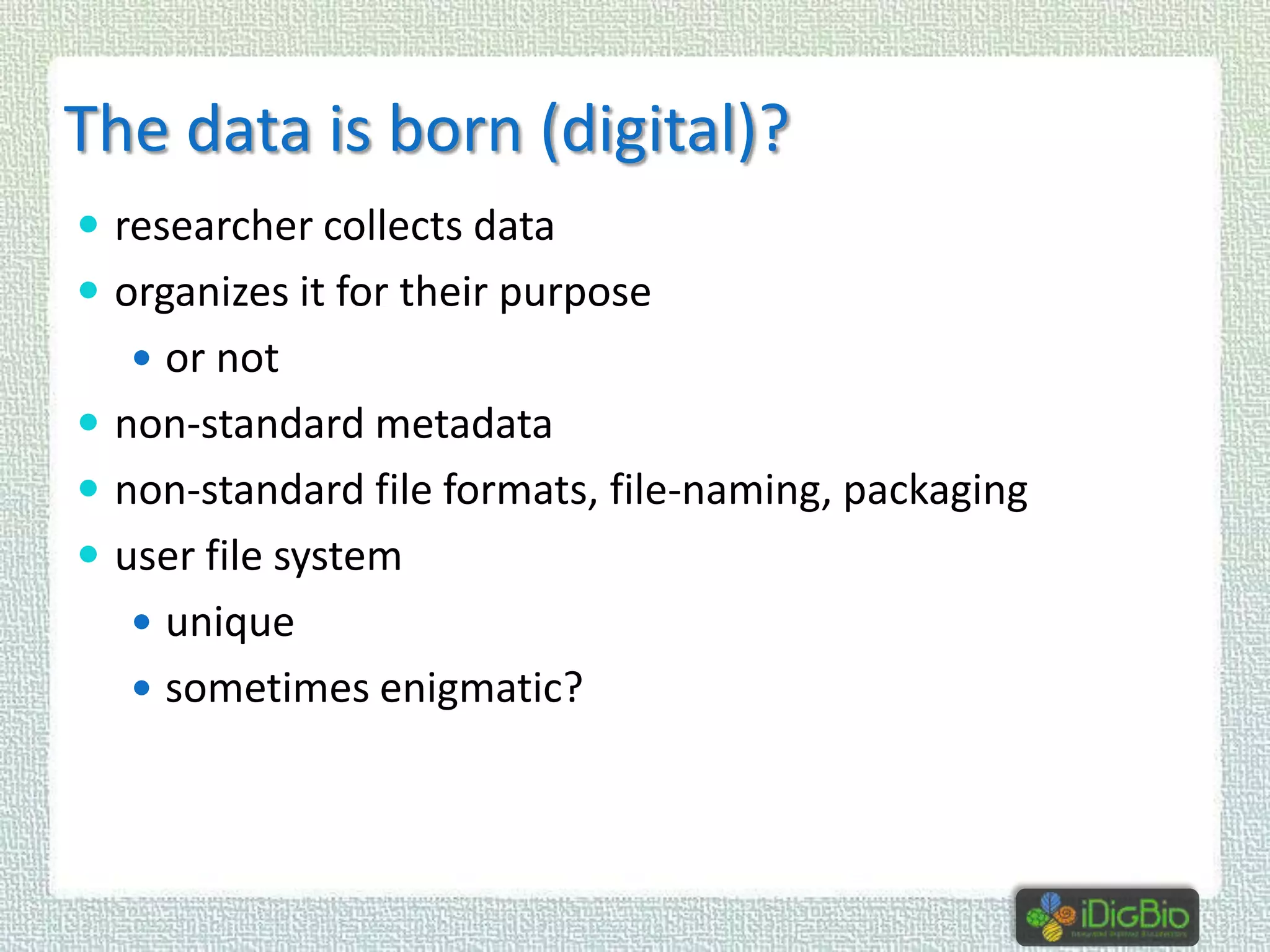 The data is born (digital)?
 researcher collects data
 organizes it for their purpose
 or not

 non-standard metadata
 non-standard file formats, file-naming, packaging

 user file system
 unique
 sometimes enigmatic?

 