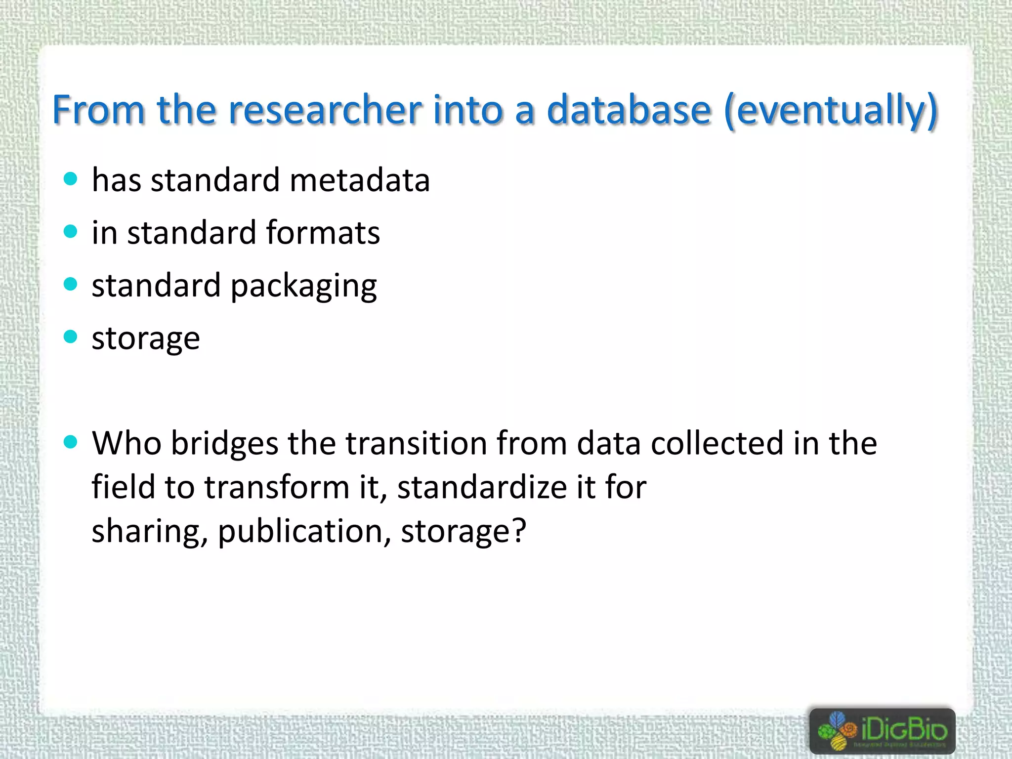 From the researcher into a database (eventually)
 has standard metadata
 in standard formats
 standard packaging
 storage

 Who bridges the transition from data collected in the

field to transform it, standardize it for
sharing, publication, storage?

 