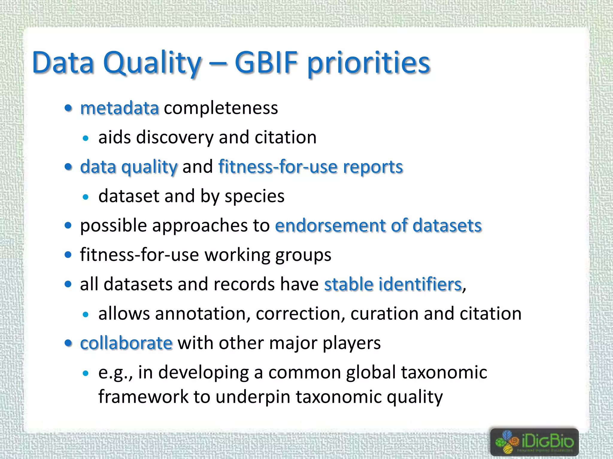 Data Quality – GBIF priorities
 metadata completeness

aids discovery and citation
data quality and fitness-for-use reports
 dataset and by species
possible approaches to endorsement of datasets
fitness-for-use working groups
all datasets and records have stable identifiers,
 allows annotation, correction, curation and citation
collaborate with other major players
 e.g., in developing a common global taxonomic
framework to underpin taxonomic quality








 