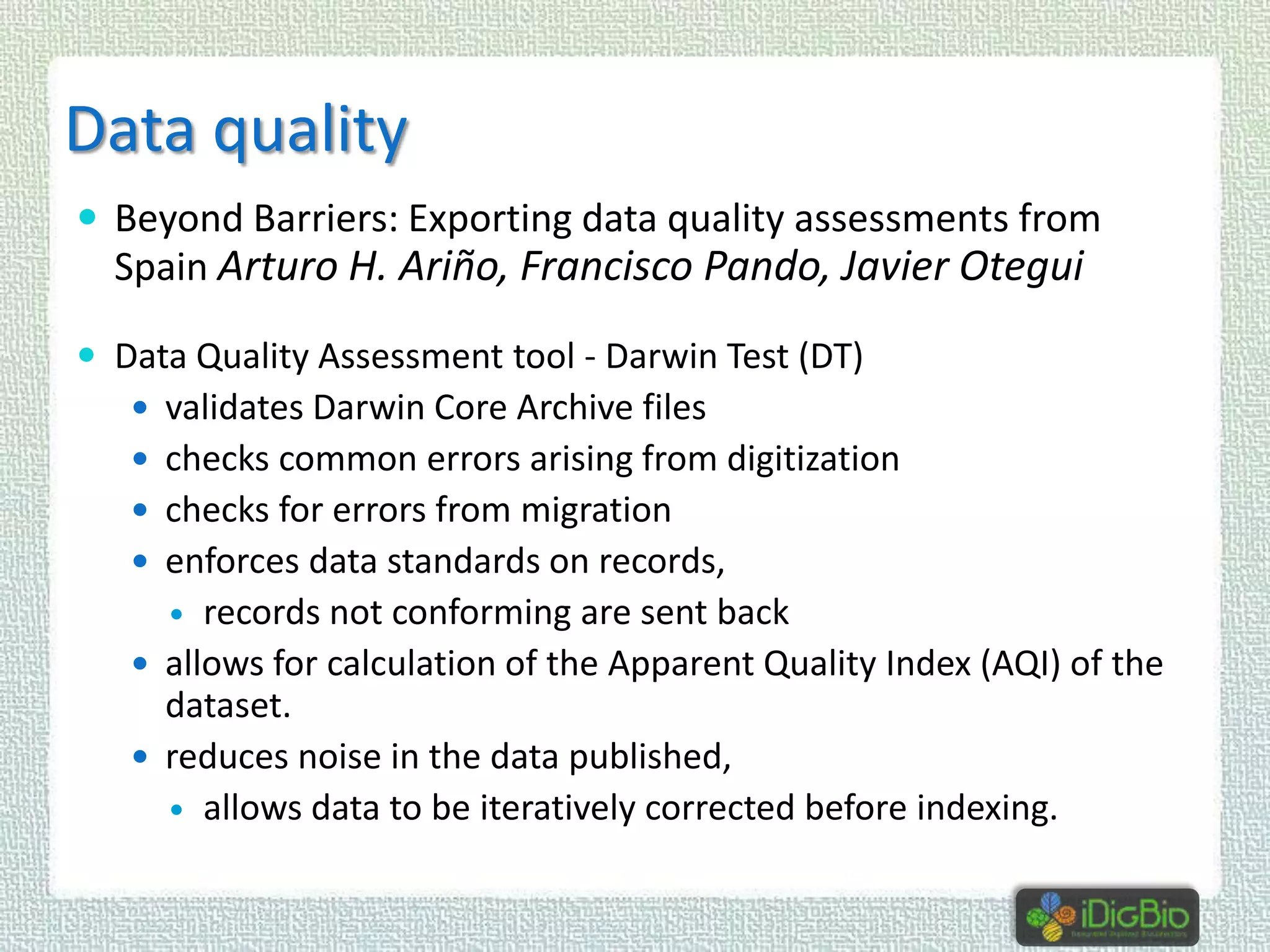 Data quality
 Beyond Barriers: Exporting data quality assessments from

Spain Arturo H. Ariño, Francisco Pando, Javier Otegui
 Data Quality Assessment tool - Darwin Test (DT)
 validates Darwin Core Archive files
 checks common errors arising from digitization
 checks for errors from migration

 enforces data standards on records,

records not conforming are sent back
 allows for calculation of the Apparent Quality Index (AQI) of the
dataset.
 reduces noise in the data published,
 allows data to be iteratively corrected before indexing.


 
