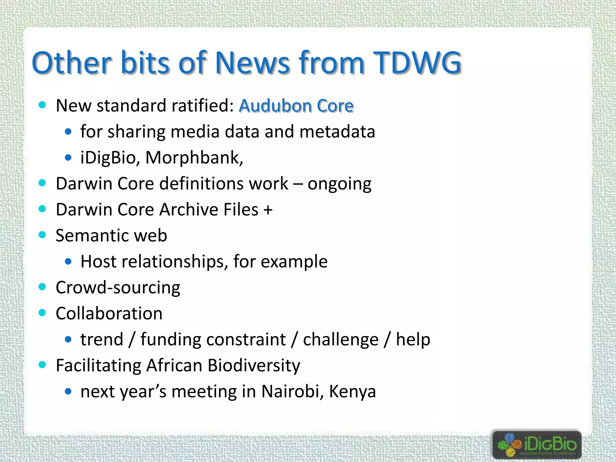 Other bits of News from TDWG
 New standard ratified: Audubon Core
 for sharing media data and metadata

 iDigBio, Morphbank,

 Darwin Core definitions work – ongoing
 Darwin Core Archive Files +
 Semantic web
 Host relationships, for example

 Crowd-sourcing
 Collaboration
 trend / funding constraint / challenge / help

 Facilitating African Biodiversity
 next year’s meeting in Nairobi, Kenya

 