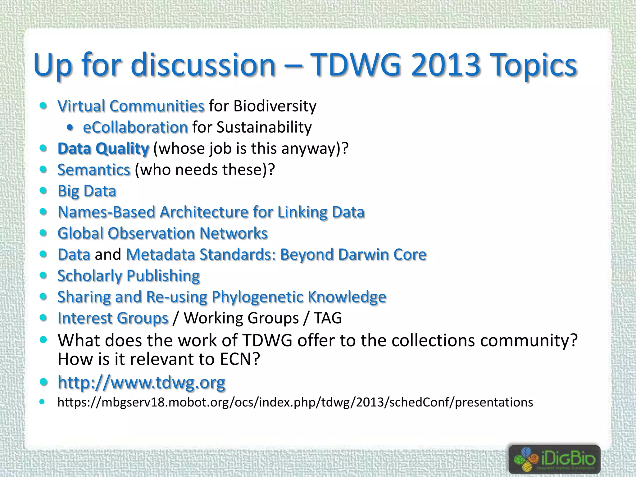 Up for discussion – TDWG 2013 Topics
 Virtual Communities for Biodiversity
 eCollaboration for Sustainability











Data Quality (whose job is this anyway)?
Semantics (who needs these)?
Big Data
Names-Based Architecture for Linking Data
Global Observation Networks
Data and Metadata Standards: Beyond Darwin Core
Scholarly Publishing
Sharing and Re-using Phylogenetic Knowledge
Interest Groups / Working Groups / TAG

 What does the work of TDWG offer to the collections community?

How is it relevant to ECN?
 http://www.tdwg.org

 https://mbgserv18.mobot.org/ocs/index.php/tdwg/2013/schedConf/presentations

 