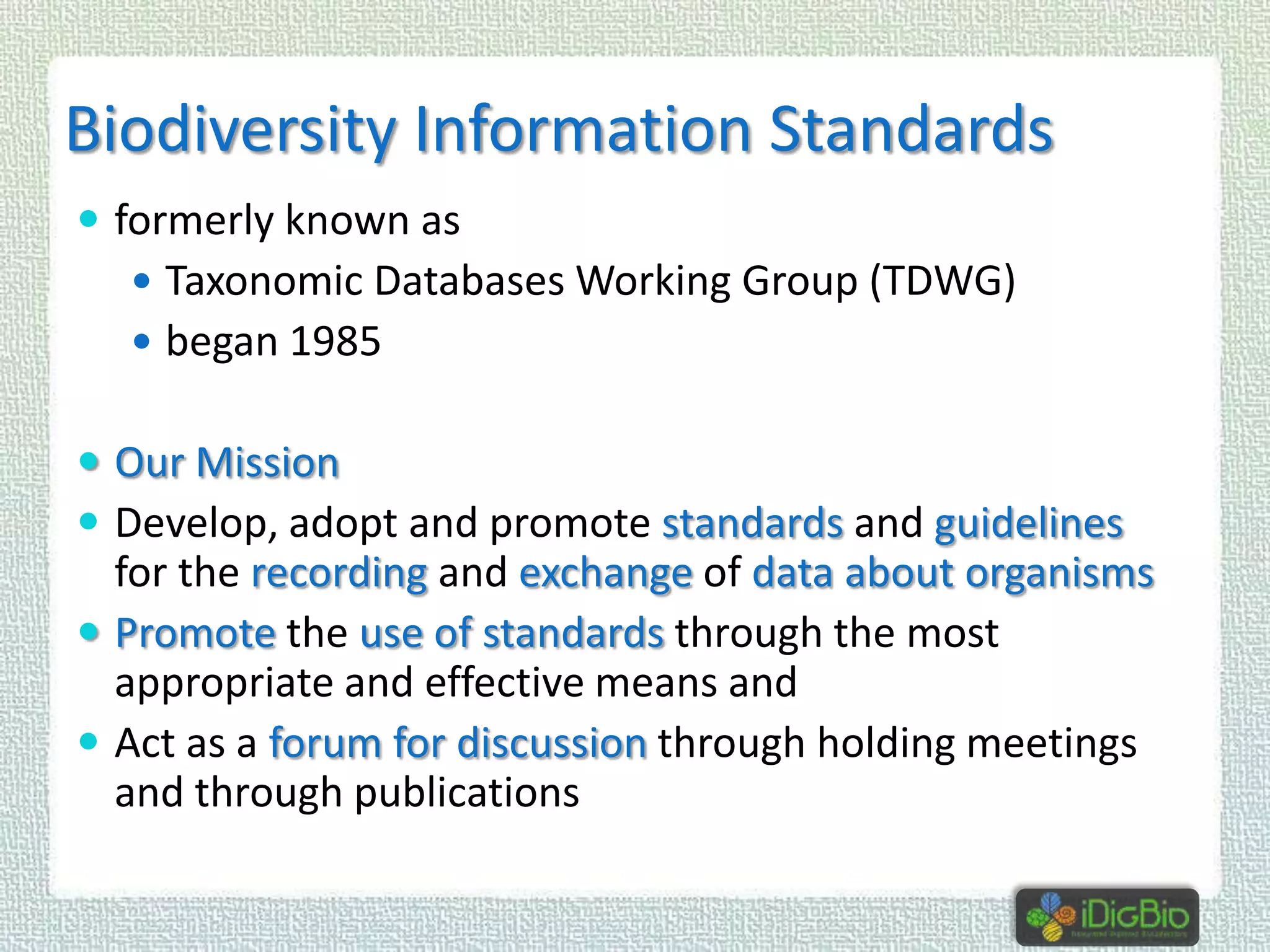 Biodiversity Information Standards
 formerly known as
 Taxonomic Databases Working Group (TDWG)

 began 1985

 Our Mission
 Develop, adopt and promote standards and guidelines

for the recording and exchange of data about organisms
 Promote the use of standards through the most
appropriate and effective means and
 Act as a forum for discussion through holding meetings
and through publications

 